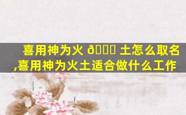 喜用神为火 🕊 土怎么取名,喜用神为火土适合做什么工作